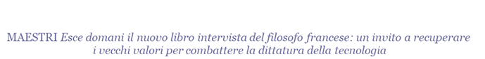  MAESTRI Esce domani il nuovo libro intervista del filosofo francese: un invito a recuperare i vecchi valori per combattere la dittatura della tecnologia
