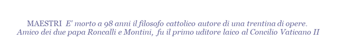 MAESTRI  E' morto a 98 anni il filosofo cattolico autore di una trentina di opere. Amico dei due papa Roncalli e Montini, fu il primo uditore laico al Concilio Vaticano II  