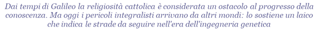 Dai tempi di Galileo la religiosit cattolica  considerata un ostacolo al progresso della conoscenza. Ma oggi i pericoli integralisti arrivano da altri mondi: lo sostiene un laico che indica le strade da seguire nell'era dell'ingegneria