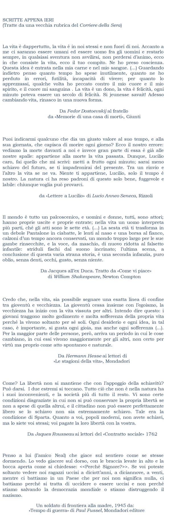 SCRITTE APPENA IERI
(Tratte da una vecchia rubrica del Corriere della Sera)  




   La vita  dappertutto, la vita  in noi stessi e non fuori di noi. Accanto a me ci saranno essere umani ed essere uomo fra gli uomini e restarlo sempre,